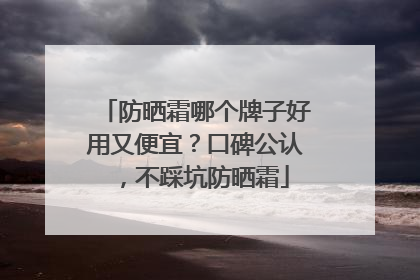 防晒霜哪个牌子好用又便宜？口碑公认，不踩坑防晒霜