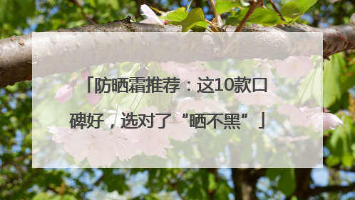防晒霜推荐：这10款口碑好，选对了“晒不黑”