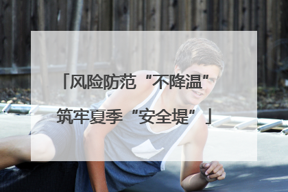 风险防范“不降温” 筑牢夏季“安全堤”