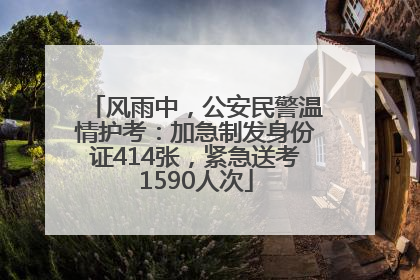 风雨中，公安民警温情护考：加急制发身份证414张，紧急送考1590人次