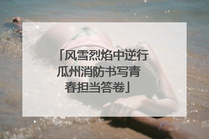 风雪烈焰中逆行 瓜州消防书写青春担当答卷