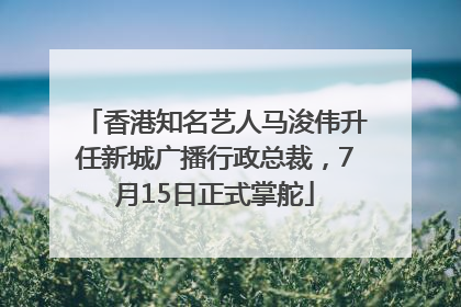 香港知名艺人马浚伟升任新城广播行政总裁，7月15日正式掌舵
