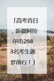高考首日，新疆阿拉尔市2983名考生逐梦前行！