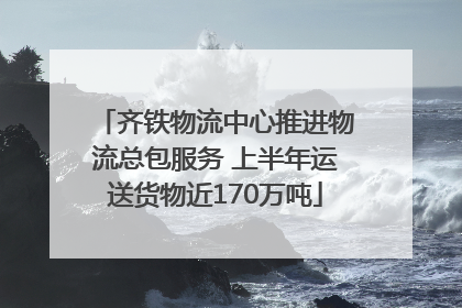 齐铁物流中心推进物流总包服务 上半年运送货物近170万吨