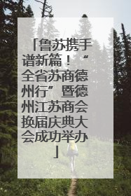 鲁苏携手谱新篇！“全省苏商德州行”暨德州江苏商会换届庆典大会成功举办