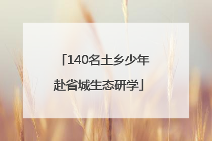 140名土乡少年赴省城生态研学