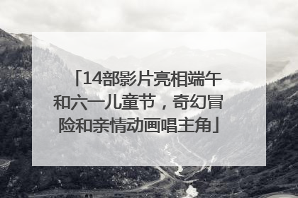 14部影片亮相端午和六一儿童节，奇幻冒险和亲情动画唱主角