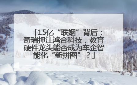15亿“联姻”背后：奇瑞押注鸿合科技，教育硬件龙头能否成为车企智能化“新拼图”？
