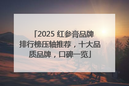 2025 红参膏品牌排行榜压轴推荐，十大品质品牌，口碑一览