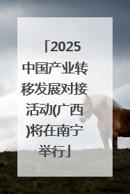 2025中国产业转移发展对接活动(广西)将在南宁举行