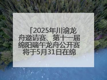 2025年川渝龙舟邀请赛、第十一届绵阳端午龙舟公开赛将于5月31日在绵阳仙海开赛