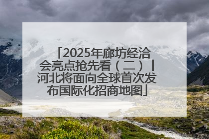 2025年廊坊经洽会亮点抢先看（二）丨河北将面向全球首次发布国际化招商地图