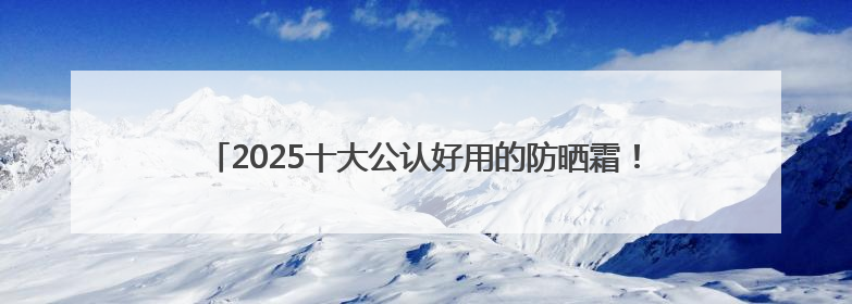 2025十大公认好用的防晒霜！高倍防护养肤提亮，敏感肌直接抄