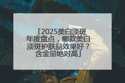 2025美白淡斑年度盘点，哪款美白淡斑护肤品效果好？含金量绝对高