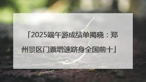 2025端午游成绩单揭晓：郑州景区门票增速跻身全国前十