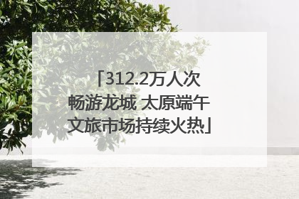 312.2万人次畅游龙城 太原端午文旅市场持续火热