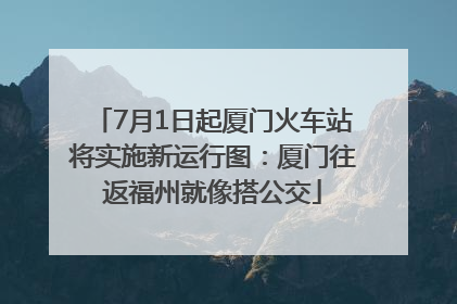 7月1日起厦门火车站将实施新运行图：厦门往返福州就像搭公交