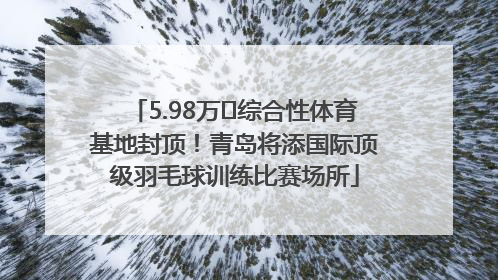 5.98万㎡综合性体育基地封顶！青岛将添国际顶级羽毛球训练比赛场所