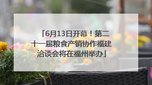 6月13日开幕！第二十一届粮食产销协作福建洽谈会将在福州举办