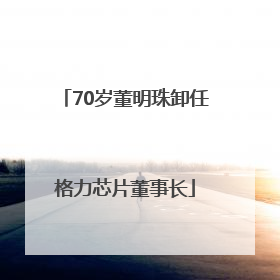 70岁董明珠卸任格力芯片董事长